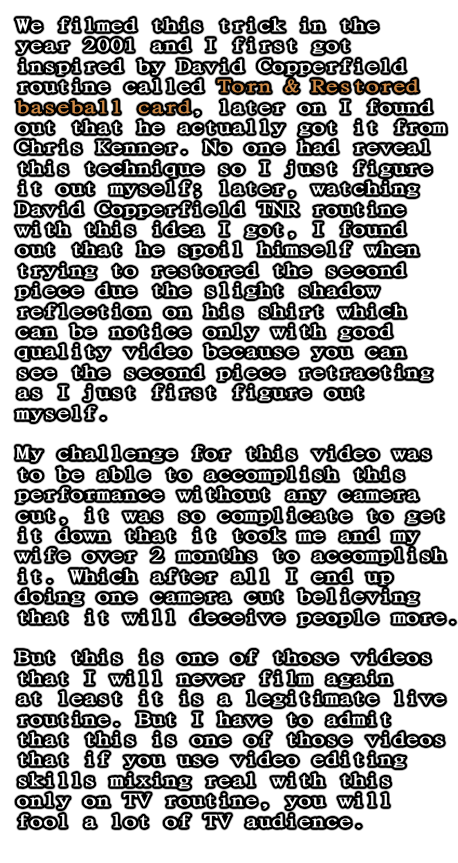 We filmed this trick in the year 2001 and I first got inspired by David Copperfield routine called Torn & Restored baseball card, later on I found out that he actually got it from Chris Kenner. No one had reveal this technique so I just figure it out myself; later, watching David Copperfield TNR routine with this idea I got, I found out that he spoil himself when trying to restored the second piece due the slight shadow reflection on his shirt which can be notice only with good quality video because you can see the second piece retracting as I just first figure out myself.  My challenge for this video was to be able to accomplish this performance without any camera cut, it was so complicate to get it down that it took me and my wife over 2 months to accomplish it. Which after all I end up doing one camera cut believing that it will deceive people more.  But this is one of those videos that I will never film again at least it is a legitimate live routine. But I have to admit that this is one of those videos that if you use video editing skills mixing real with this  only on TV routine, you will fool a lot of TV audience. 
